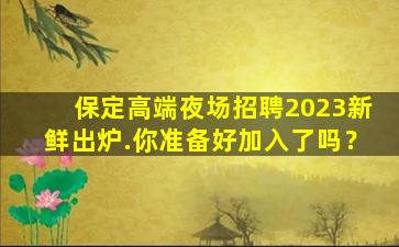 保定高端夜场招聘2023新鲜出炉.你准备好加入了吗？